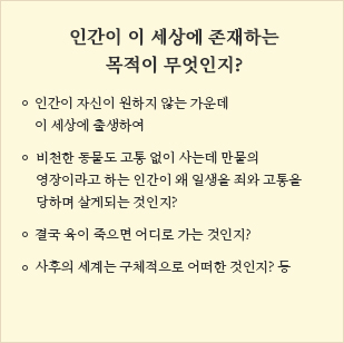 
                        인간이 이 세상에 존재하는 목적이 무엇인지?
                        ㆍ인간이 자신이 원하지 않는 가운데 이 세상에 출생하여
                        ㆍ비천한 동물도 고통 없이 사는데 만물의
                          영장이라고 하는 인간이 왜 일생을 죄와 고통을
                          당하며 살게되는 것인지?
                        ㆍ결국 육이 죽으면 어디로 가는 것인지?
                        ㆍ사후의 세계는 구체적으로 어떠한 것인지? 등