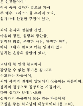 
                            온 인류들이여 !
                            어서 속히 십자가 밑으로 와서
                            주 예수 그리스도를 우러러 보라.
                            십자가에 완전한 구원이 있다.

                            죄의 용서와 영원한 생명,
                            마음의 정결, 심령의 평안함,
                            천적인 희열, 온전한 사랑, 완전한 진리,
                            아니 그대가 필요로 하는 일절이 있고
                            넘치는 은총의 충만이 있다.

                            고난에 찬 인생 항로에서
                            감당할 수 없는 무거운 짐 지고
                            수고하는 자들이여,
                            죄와 사망의 권세에 압도되어 신음하는 자들이여,
                            불치의 질병으로 절망하는 자들이여,
                            다만 십자가 앞에 나오라.
                            십자가의 복음만이 모든 믿는 자들에게
                            구원을 주는 하나님의 대능력이다 (롬 1:16).